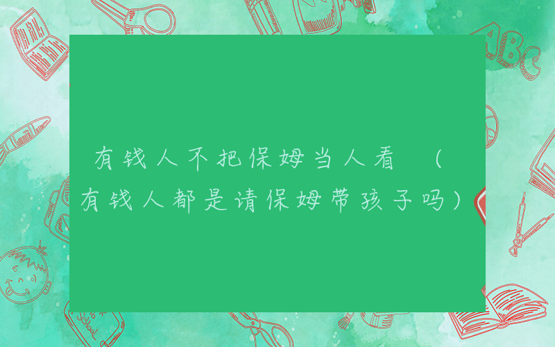 有钱人不把保姆当人看 (有钱人都是请保姆带孩子吗)